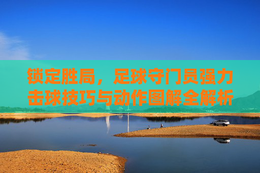 锁定胜局，足球守门员强力击球技巧与动作图解全解析