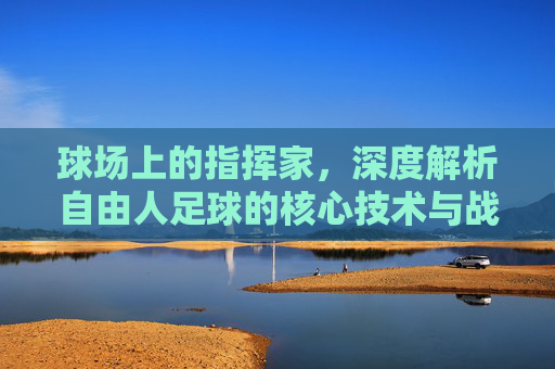 球场上的指挥家，深度解析自由人足球的核心技术与战术价值
