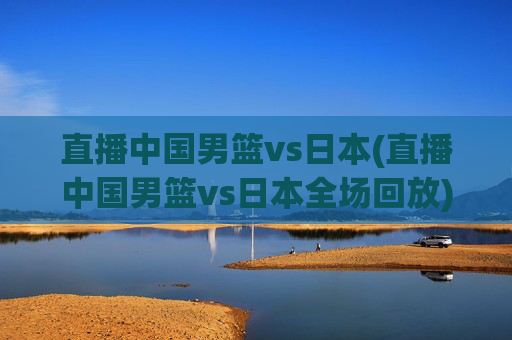 直播中国男篮vs日本(直播中国男篮vs日本全场回放)