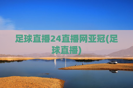 足球直播24直播网亚冠(足球直播)