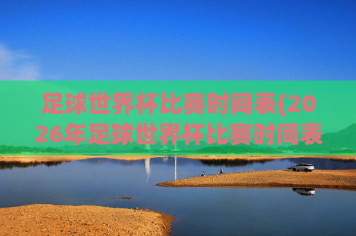 足球世界杯比赛时间表(2026年足球世界杯比赛时间表)