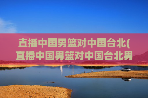 直播中国男篮对中国台北(直播中国男篮对中国台北男篮比赛)