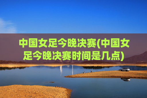 中国女足今晚决赛(中国女足今晚决赛时间是几点)
