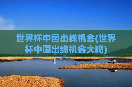 世界杯中国出线机会(世界杯中国出线机会大吗)