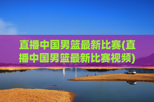 直播中国男篮最新比赛(直播中国男篮最新比赛视频)