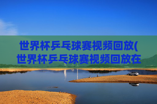 世界杯乒乓球赛视频回放(世界杯乒乓球赛视频回放在哪看)