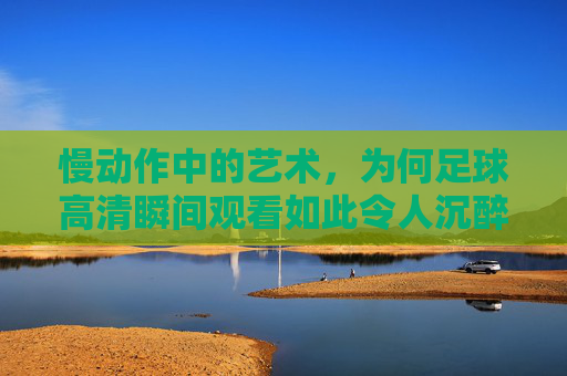 慢动作中的艺术,为何足球高清瞬间观看如此令人沉醉