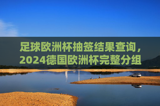 足球欧洲杯抽签结果查询,2024德国欧洲杯完整分组与观赛指南