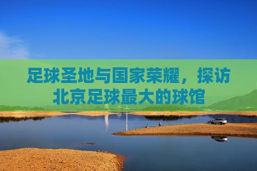 足球圣地与国家荣耀,探访北京足球最大的球馆