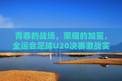 青春的战场，荣耀的加冕，全运会足球U20决赛激战实录