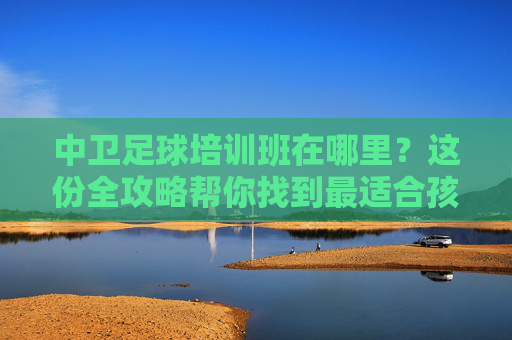 中卫足球培训班在哪里？这份全攻略帮你找到最适合孩子的绿茵场