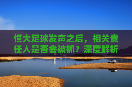 恒大足球发声之后,相关责任人是否会被抓?深度解析足坛反腐新动向