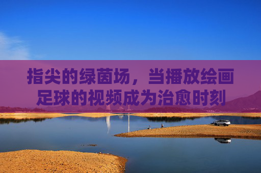 指尖的绿茵场,当播放绘画足球的视频成为治愈时刻