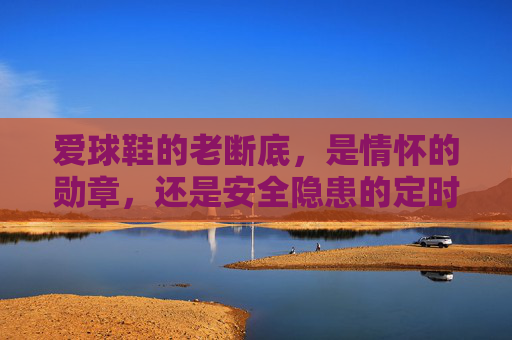 爱球鞋的老断底,是情怀的勋章,还是安全隐患的定时炸弹?