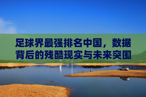 足球界最强排名中国，数据背后的残酷现实与未来突围之路