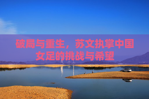 破局与重生，苏文执掌中国女足的挑战与希望