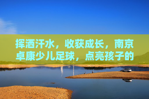 挥洒汗水,收获成长,南京卓康少儿足球,点亮孩子的足球梦想