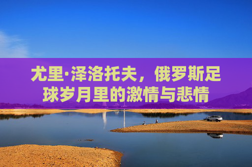 尤里·泽洛托夫,俄罗斯足球岁月里的激情与悲情