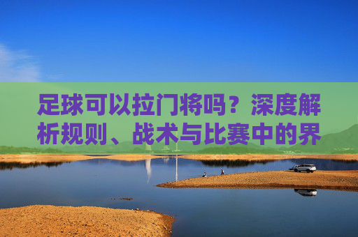 足球可以拉门将吗？深度解析规则、战术与比赛中的界限