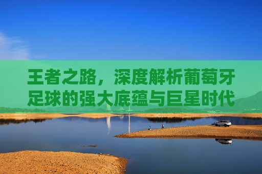 王者之路，深度解析葡萄牙足球的强大底蕴与巨星时代
