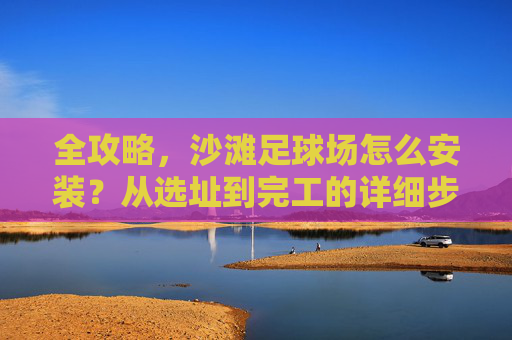 全攻略，沙滩足球场怎么安装？从选址到完工的详细步骤解析