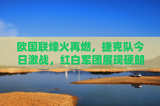 欧国联烽火再燃,捷克队今日激战,红白军团展现硬朗本色