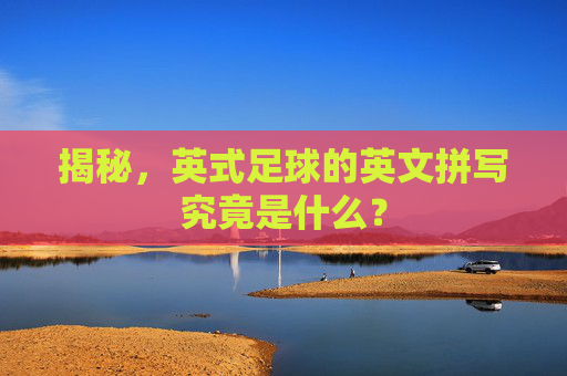 揭秘，英式足球的英文拼写究竟是什么？