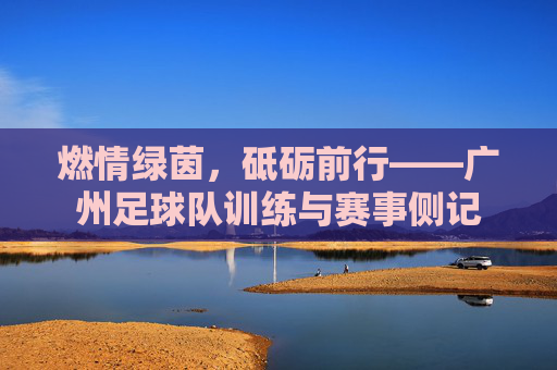 燃情绿茵,砥砺前行——广州足球队训练与赛事侧记