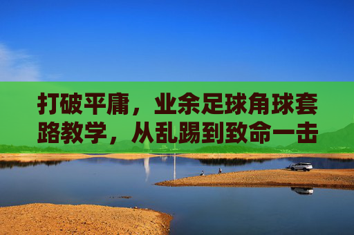 打破平庸,业余足球角球套路教学,从乱踢到致命一击的进阶指南