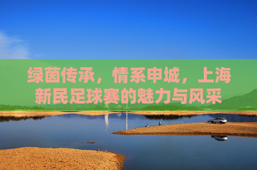 绿茵传承,情系申城,上海新民足球赛的魅力与风采
