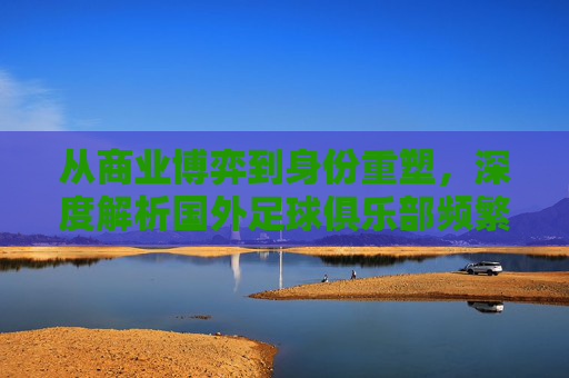 从商业博弈到身份重塑,深度解析国外足球俱乐部频繁更名的背后逻辑