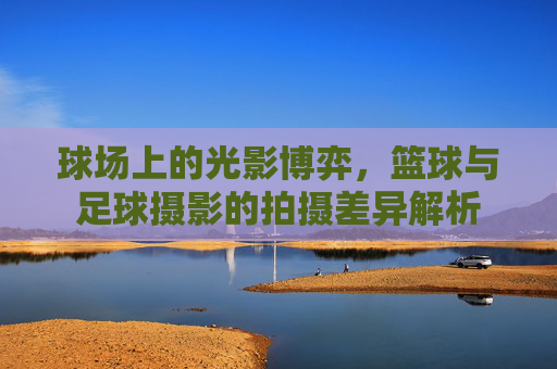 球场上的光影博弈,篮球与足球摄影的拍摄差异解析