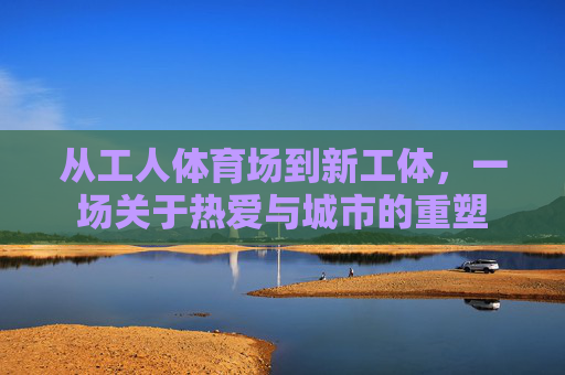 从工人体育场到新工体,一场关于热爱与城市的重塑