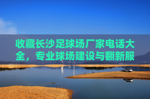 收藏长沙足球场厂家电话大全，专业球场建设与翻新服务商联系方式