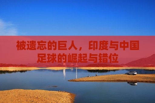 被遗忘的巨人，印度与中国足球的崛起与错位