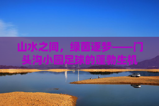 山水之间，绿茵逐梦——门头沟小园足球的蓬勃生机