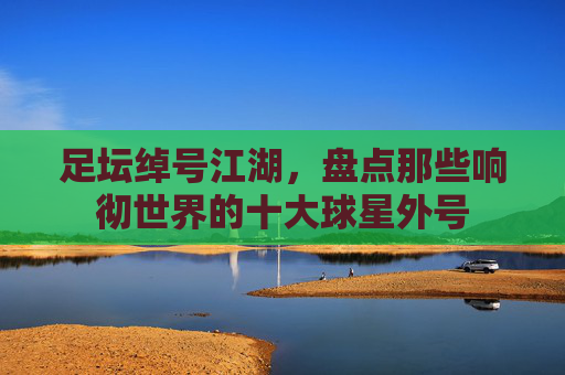 足坛绰号江湖，盘点那些响彻世界的十大球星外号