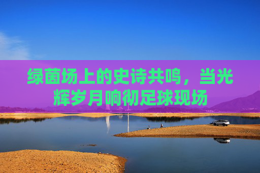 绿茵场上的史诗共鸣,当光辉岁月响彻足球现场