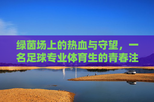 绿茵场上的热血与守望,一名足球专业体育生的青春注脚