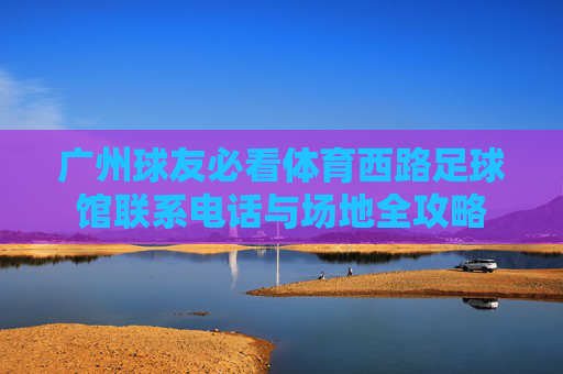 广州球友必看体育西路足球馆联系电话与场地全攻略