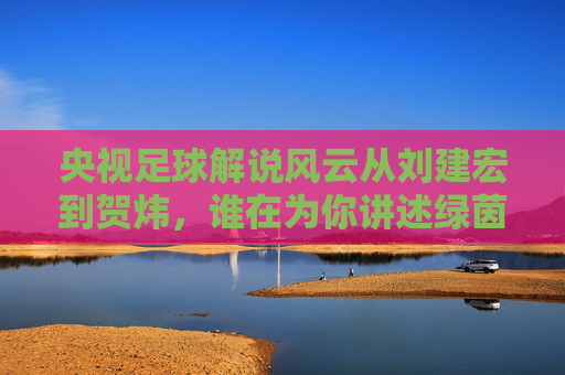 央视足球解说风云从刘建宏到贺炜,谁在为你讲述绿茵故事?
