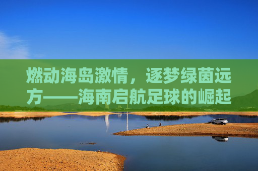 燃动海岛激情,逐梦绿茵远方——海南启航足球的崛起之路