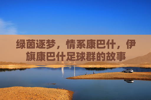 绿茵逐梦，情系康巴什，伊旗康巴什足球群的故事