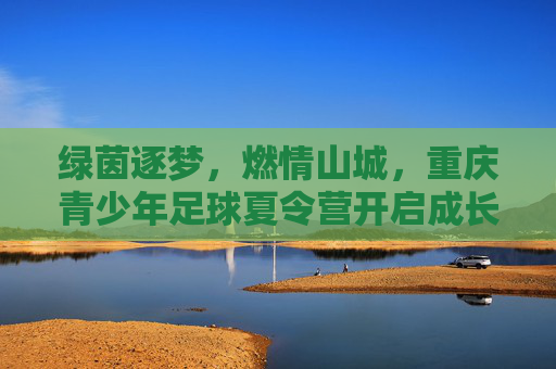 绿茵逐梦，燃情山城，重庆青少年足球夏令营开启成长新篇章
