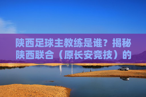 陕西足球主教练是谁？揭秘陕西联合（原长安竞技）的最新帅印