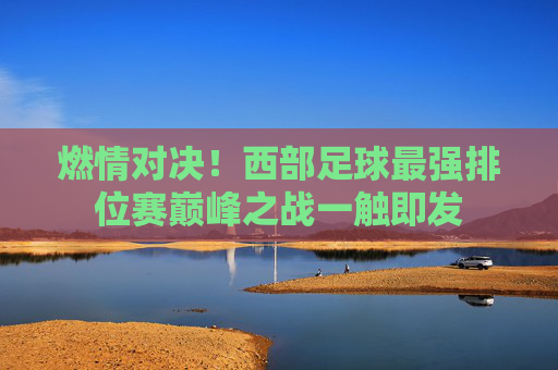 燃情对决!西部足球最强排位赛巅峰之战一触即发