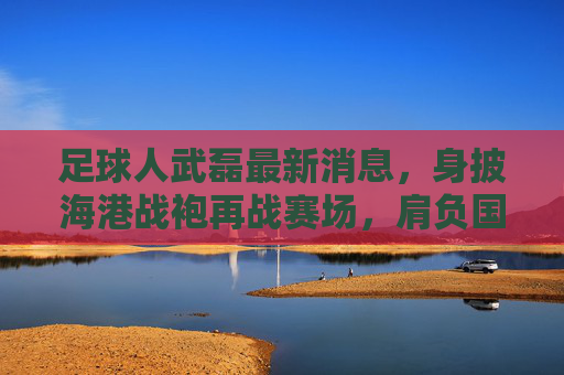 足球人武磊最新消息,身披海港战袍再战赛场,肩负国足重任剑指世界杯