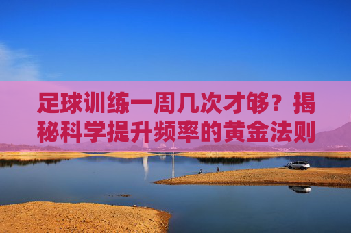足球训练一周几次才够?揭秘科学提升频率的黄金法则