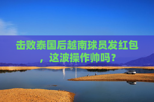 击败泰国后越南球员发红包,这波操作帅吗?