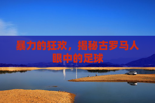 暴力的狂欢,揭秘古罗马人眼中的足球